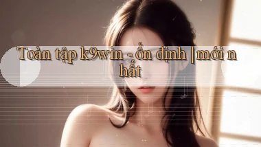 Toàn tập k9win   ổn định mới nhất