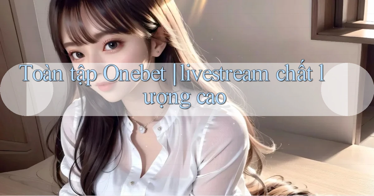 Toàn tập Onebet livestream chất lượng cao