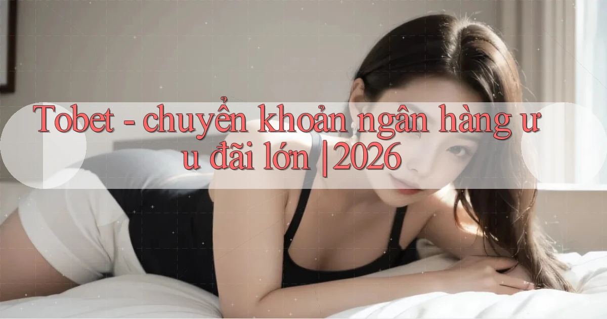 Tobet   chuyển khoản ngân hàng ưu đãi lớn 2026