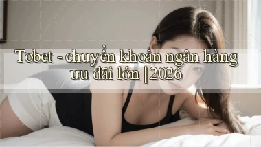 Tobet   chuyển khoản ngân hàng ưu đãi lớn 2026