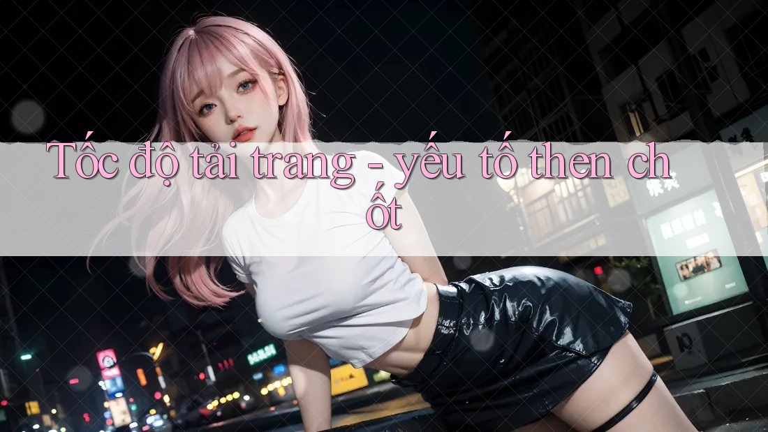 Tốc độ tải trang - yếu tố then chốt Tốc độ tải trang - yếu tố then chốt