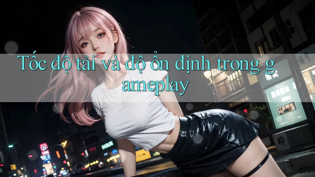 Tốc độ tải và độ ổn định trong gameplay
