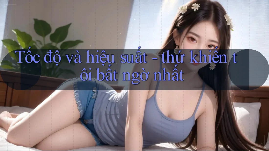 Tốc độ và hiệu suất - thứ khiến tôi bất ngờ nhất