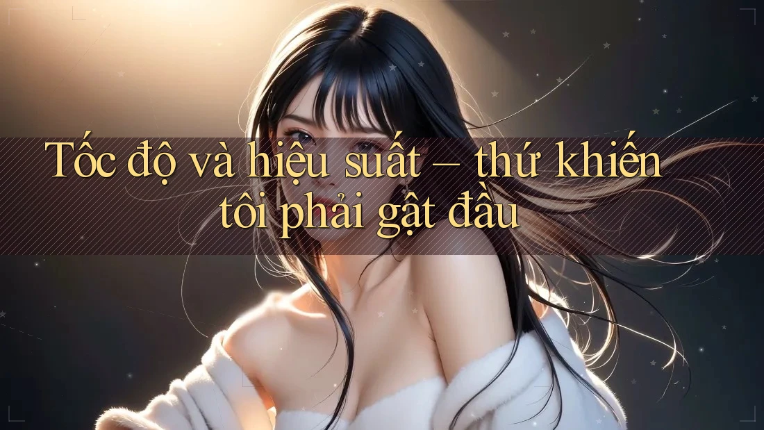 Tốc độ và hiệu suất – thứ khiến tôi phải gật đầu