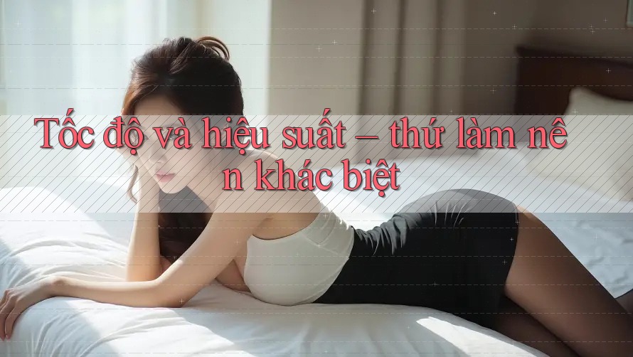 Tốc độ và hiệu suất – thứ làm nên khác biệt
