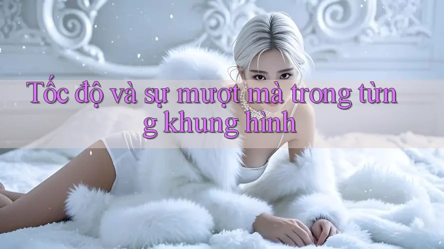 Tốc độ và sự mượt mà trong từng khung hình