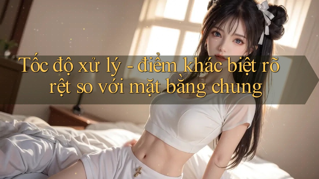 Tốc độ xử lý - điểm khác biệt rõ rệt so với mặt bằng chung