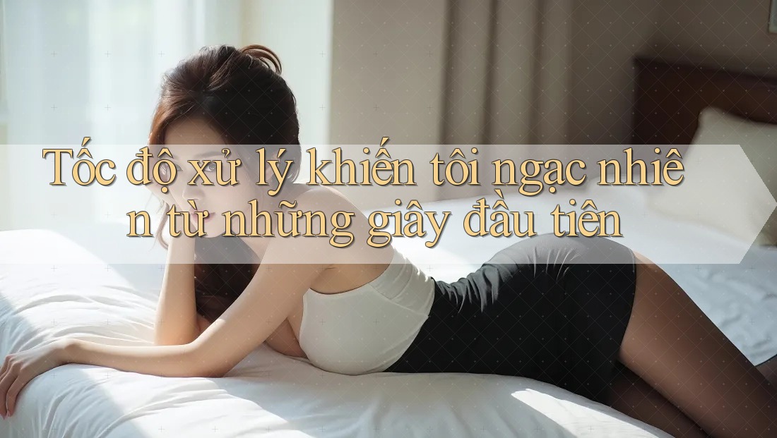Tốc độ xử lý khiến tôi ngạc nhiên từ những giây đầu tiên Tốc độ xử lý khiến tôi ngạc nhiên từ những giây đầu tiên