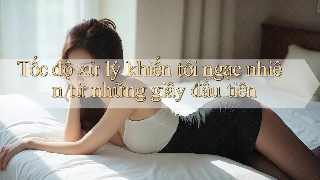 Tốc độ xử lý khiến tôi ngạc nhiên từ những giây đầu tiên