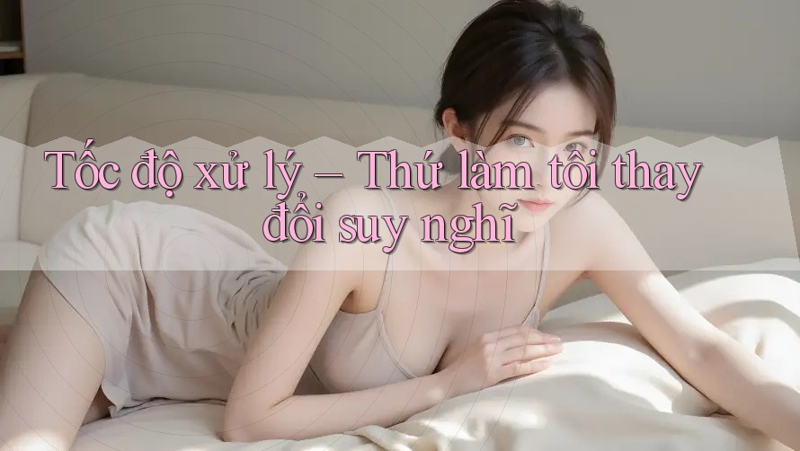 Tốc độ xử lý – Thứ làm tôi thay đổi suy nghĩ