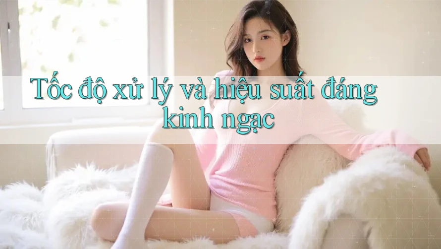 Tốc độ xử lý và hiệu suất đáng kinh ngạc Tốc độ xử lý và hiệu suất đáng kinh ngạc
