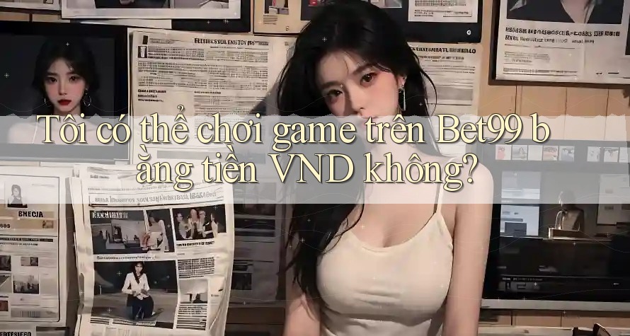 Tôi có thể chơi game trên Bet99 bằng tiền VND không? Tôi có thể chơi game trên Bet99 bằng tiền VND không?