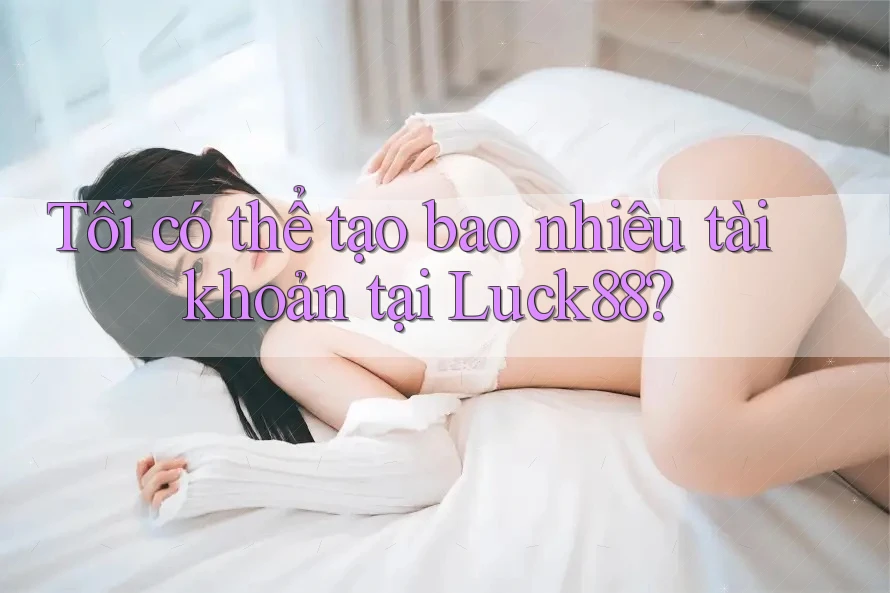 Tôi có thể tạo bao nhiêu tài khoản tại Luck88? Tôi có thể tạo bao nhiêu tài khoản tại Luck88?