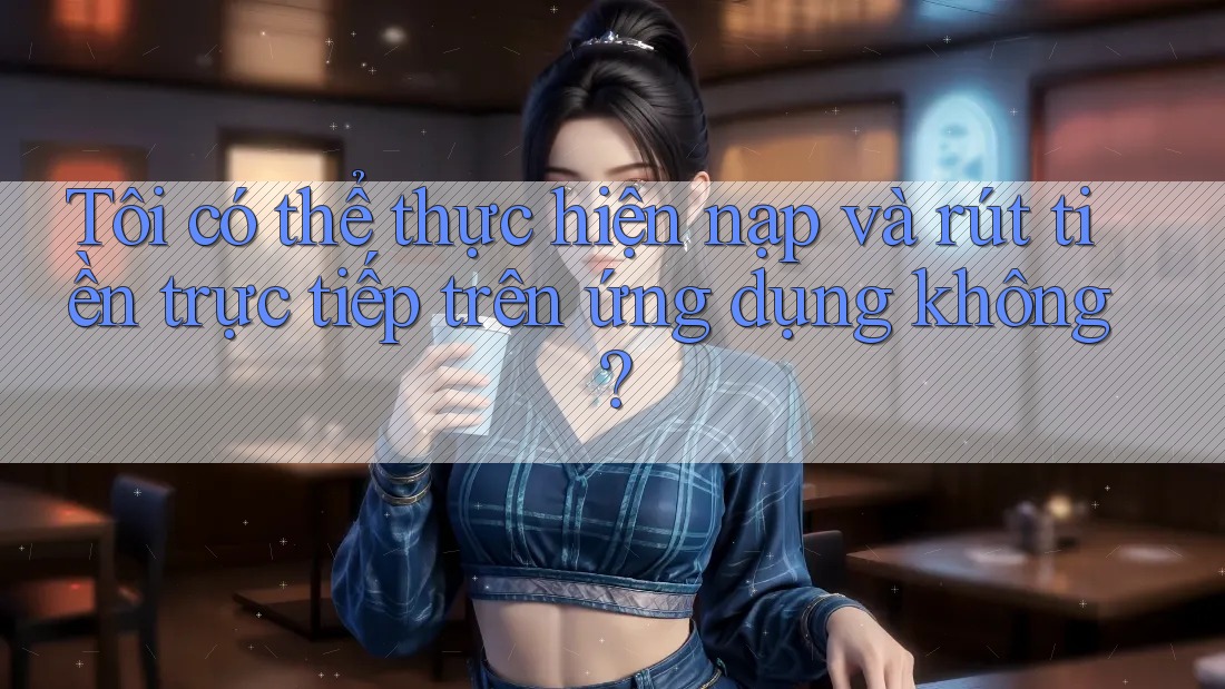 Tôi có thể thực hiện nạp và rút tiền trực tiếp trên ứng dụng không?