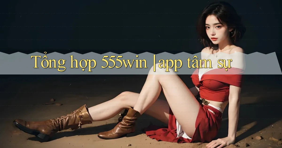 Tổng hợp 555win app tâm sự