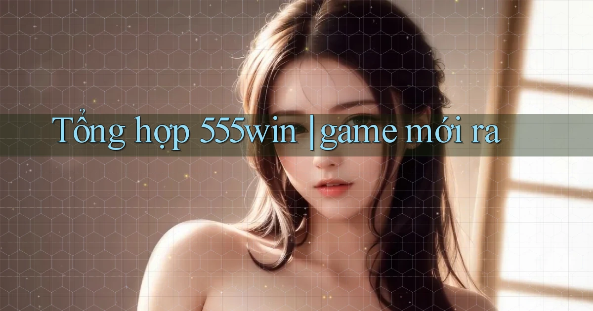 Tổng hợp 555win game mới ra