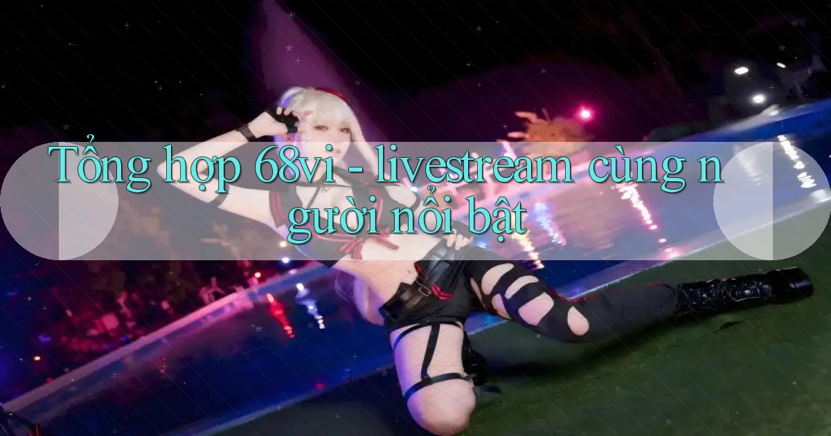 Tổng hợp 68vi   livestream cùng người nổi bật