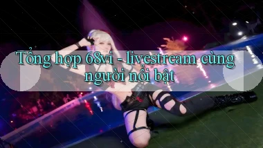 Tổng hợp 68vi   livestream cùng người nổi bật