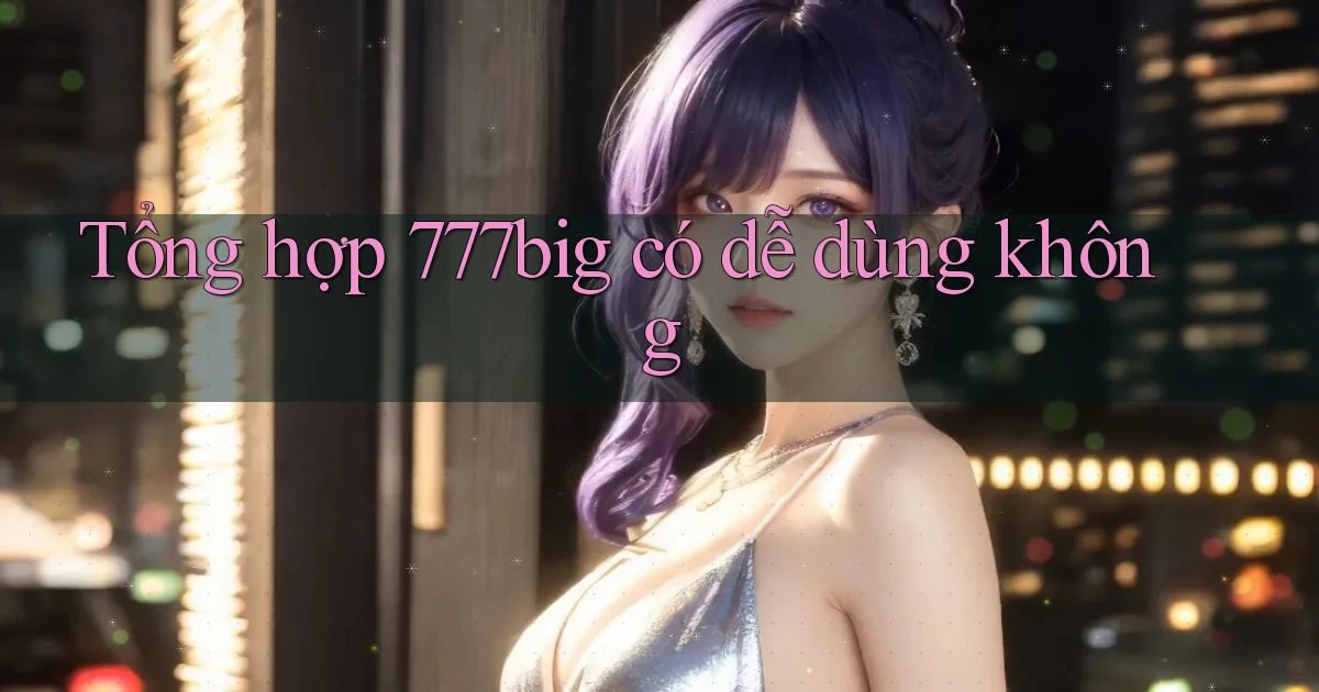 Tổng hợp 777big có dễ dùng không