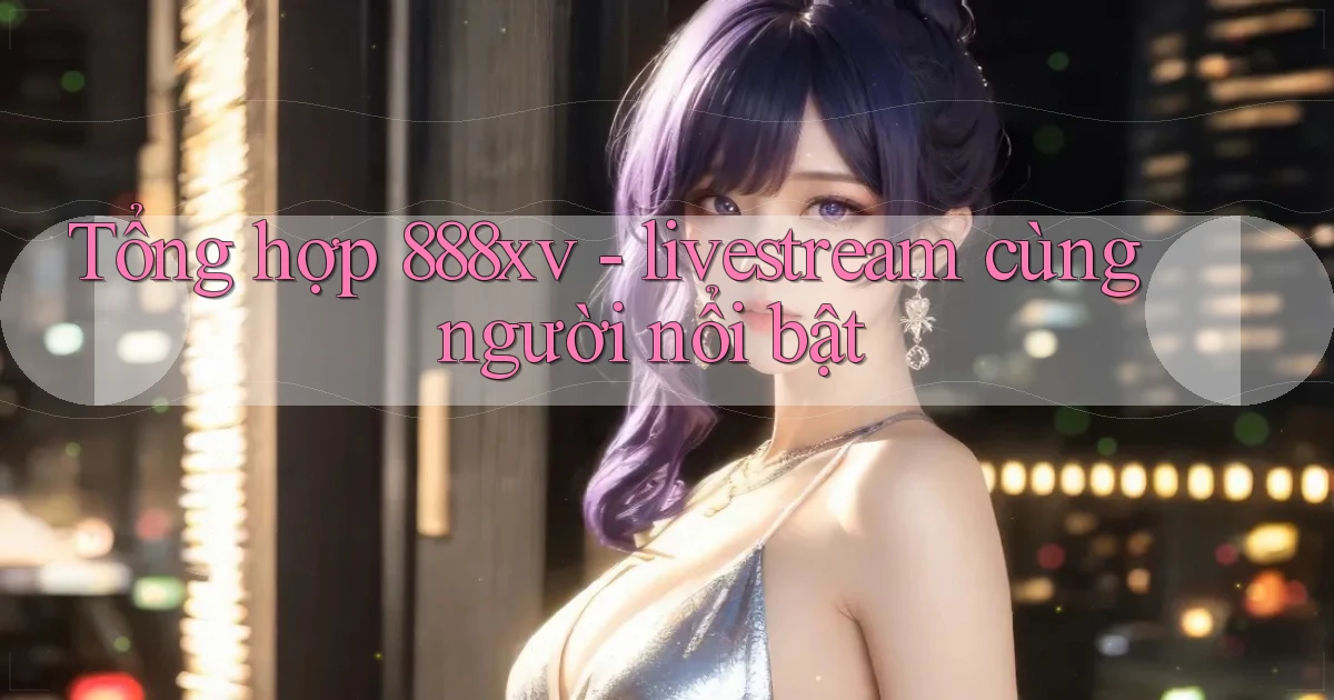 Tổng hợp 888xv   livestream cùng người nổi bật
