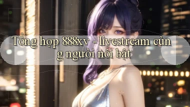 Tổng hợp 888xv   livestream cùng người nổi bật