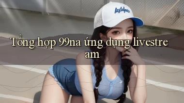 Tổng hợp 99na ứng dụng livestream
