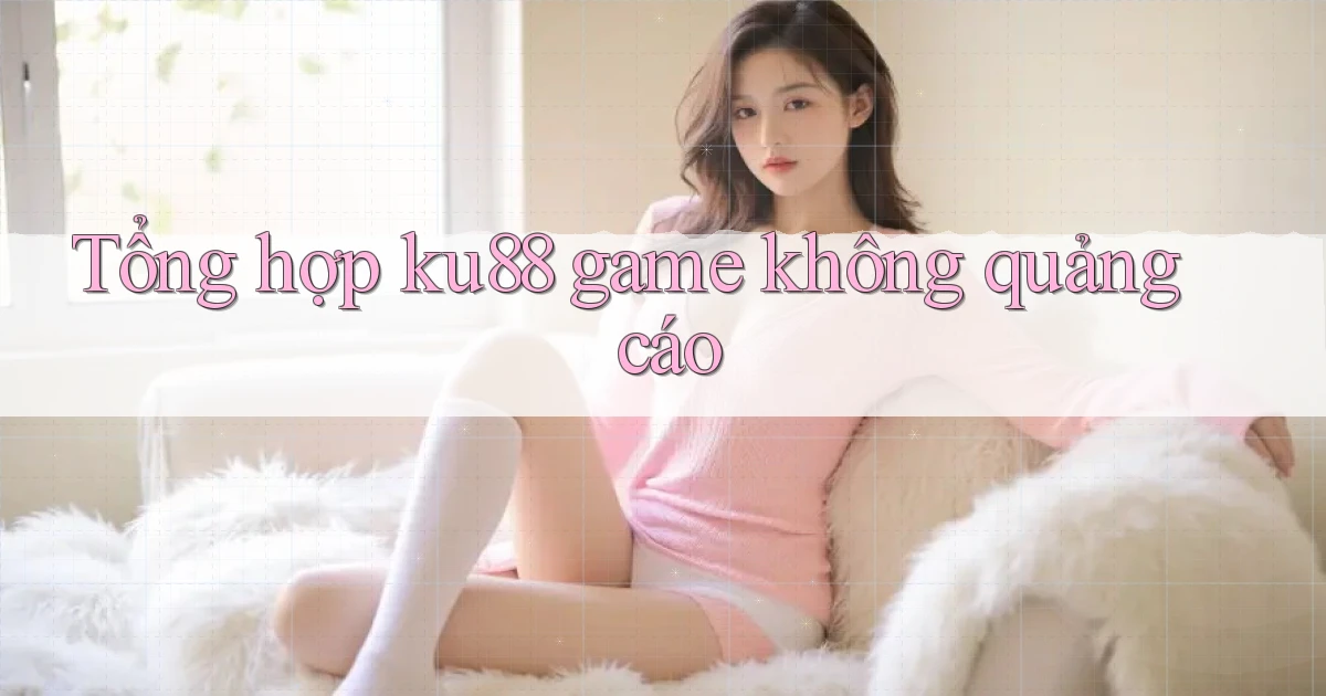 Tổng hợp ku88 game không quảng cáo