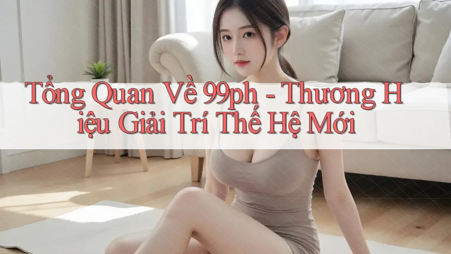 Tổng Quan Về 99ph - Thương Hiệu Giải Trí Thế Hệ Mới