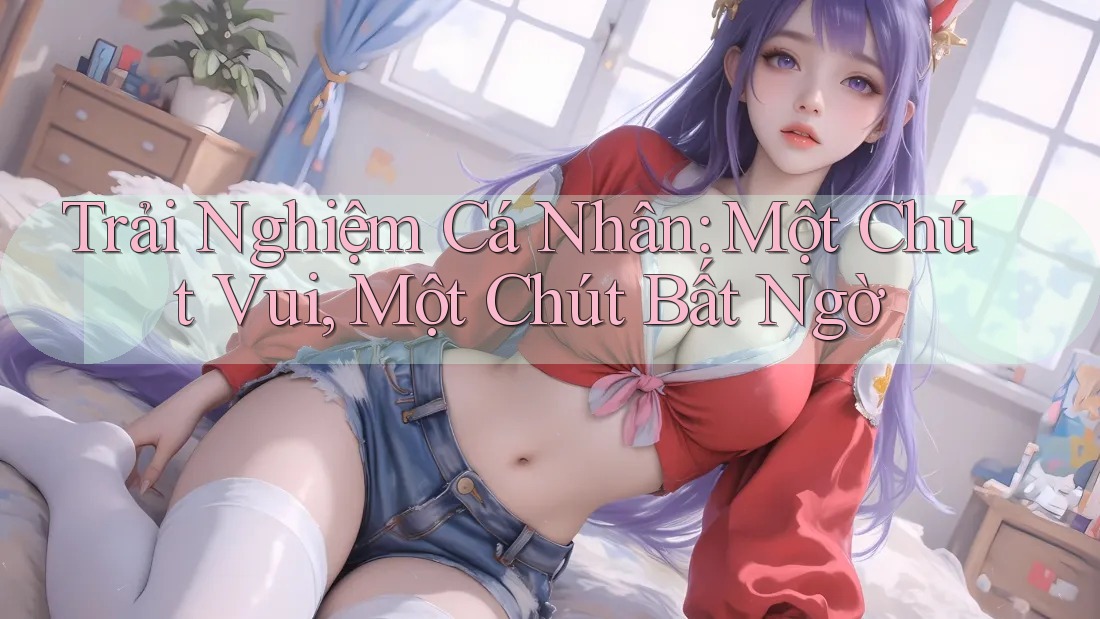 Trải Nghiệm Cá Nhân: Một Chút Vui, Một Chút Bất Ngờ Trải Nghiệm Cá Nhân: Một Chút Vui, Một Chút Bất Ngờ