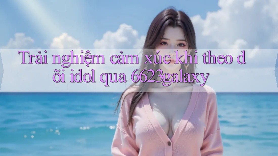 Trải nghiệm cảm xúc khi theo dõi idol qua 6623galaxy Trải nghiệm cảm xúc khi theo dõi idol qua 6623galaxy