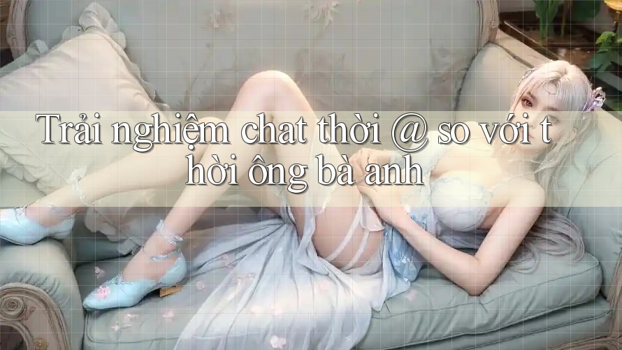 Trải nghiệm chat thời @ so với thời ông bà anh Trải nghiệm chat thời @ so với thời ông bà anh