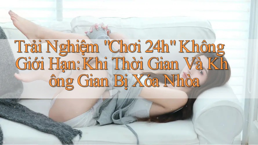 Trải Nghiệm “Chơi 24h” Không Giới Hạn: Khi Thời Gian Và Không Gian Bị Xóa Nhòa Trải Nghiệm “Chơi 24h” Không Giới Hạn: Khi Thời Gian Và Không Gian Bị Xóa Nhòa