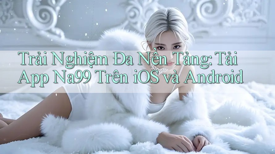 Trải Nghiệm Đa Nền Tảng: Tải App Na99 Trên iOS và Android Trải Nghiệm Đa Nền Tảng: Tải App Na99 Trên iOS và Android