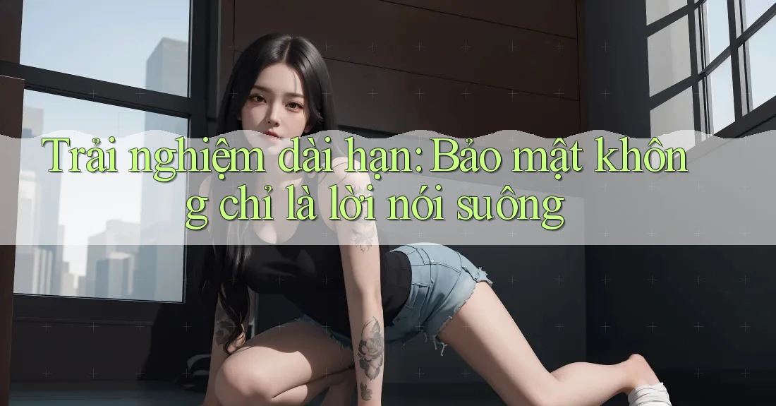 Trải nghiệm dài hạn: Bảo mật không chỉ là lời nói suông