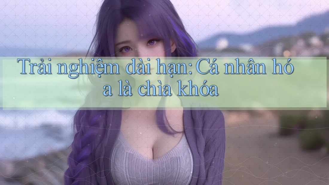 Trải nghiệm dài hạn: Cá nhân hóa là chìa khóa Trải nghiệm dài hạn: Cá nhân hóa là chìa khóa