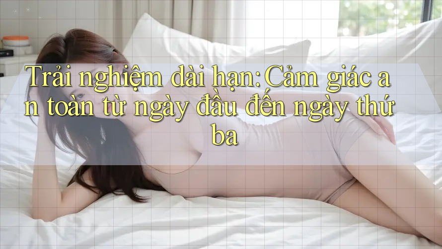 Trải nghiệm dài hạn: Cảm giác an toàn từ ngày đầu đến ngày thứ ba Trải nghiệm dài hạn: Cảm giác an toàn từ ngày đầu đến ngày thứ ba
