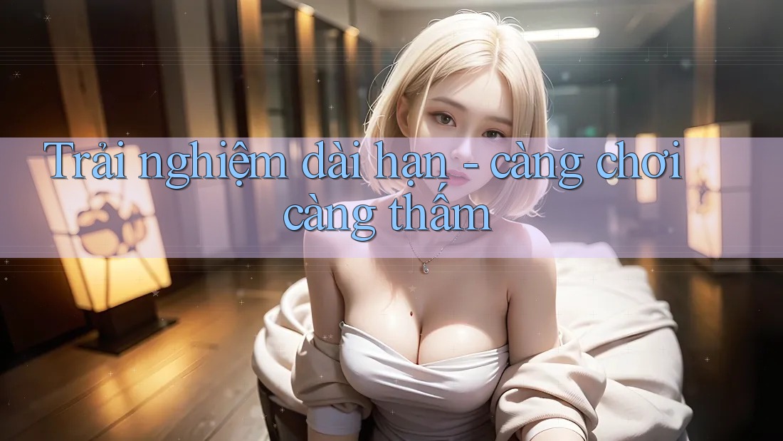 Trải nghiệm dài hạn - càng chơi càng thấm