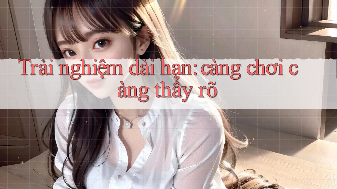 Trải nghiệm dài hạn: càng chơi càng thấy rõ Trải nghiệm dài hạn: càng chơi càng thấy rõ