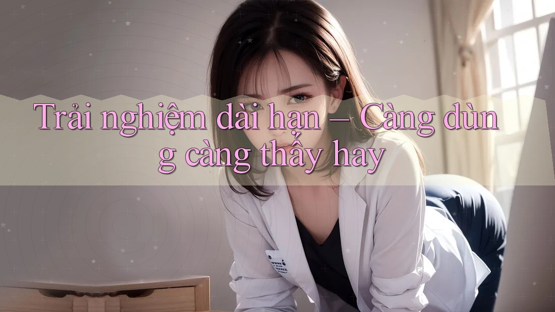 Trải nghiệm dài hạn: càng dùng càng thấy hay