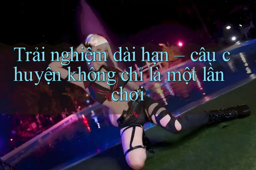 Trải nghiệm dài hạn – câu chuyện không chỉ là một lần chơi Trải nghiệm dài hạn – câu chuyện không chỉ là một lần chơi