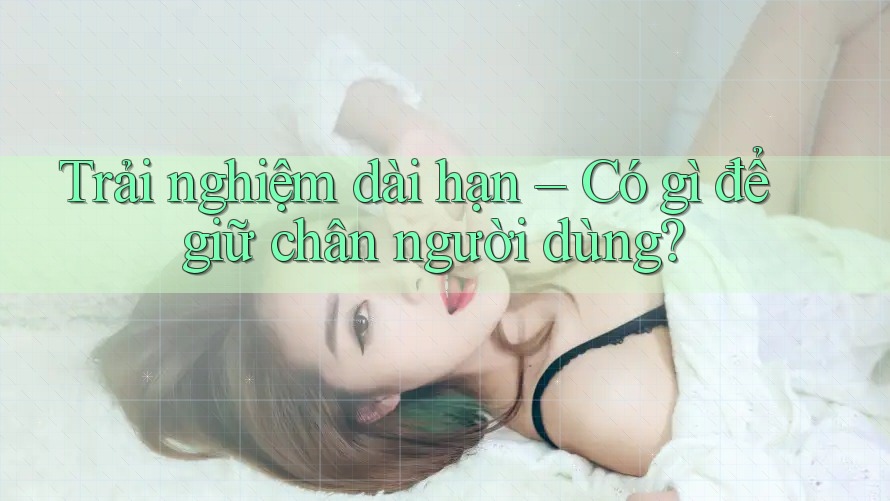 Trải nghiệm dài hạn – Có gì để giữ chân người dùng? Trải nghiệm dài hạn – Có gì để giữ chân người dùng?
