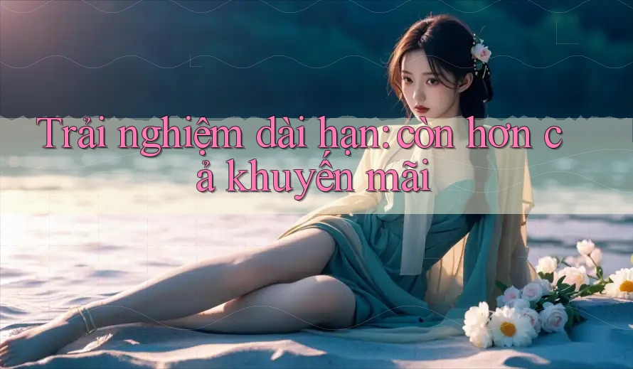 Trải nghiệm dài hạn: còn hơn cả khuyến mãi Trải nghiệm dài hạn: còn hơn cả khuyến mãi