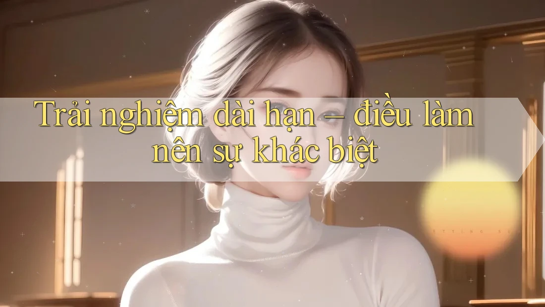 Trải nghiệm dài hạn – điều làm nên sự khác biệt