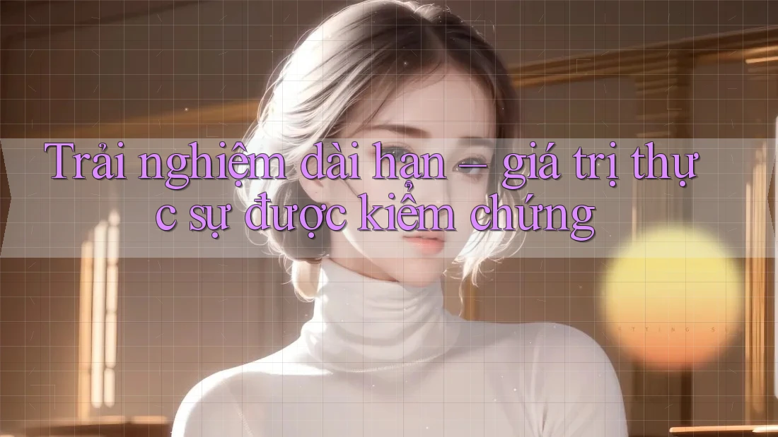 Trải nghiệm dài hạn – giá trị thực sự được kiểm chứng