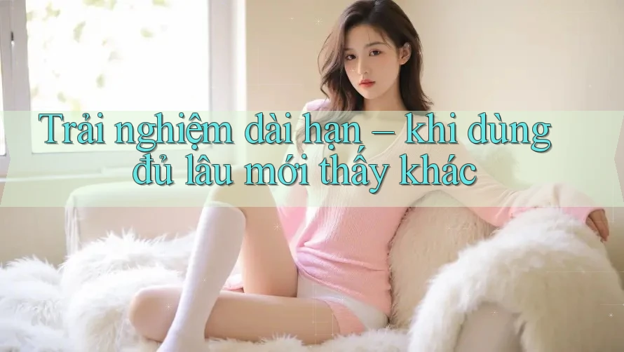 Trải nghiệm dài hạn – khi dùng đủ lâu mới thấy khác