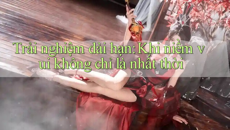 Trải nghiệm dài hạn: Khi niềm vui không chỉ là nhất thời Trải nghiệm dài hạn: Khi niềm vui không chỉ là nhất thời