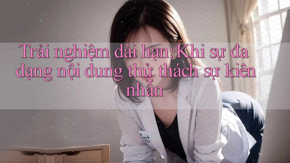 Trải nghiệm dài hạn: Khi sự đa dạng nội dung thử thách sự kiên nhẫn Trải nghiệm dài hạn: Khi sự đa dạng nội dung thử thách sự kiên nhẫn