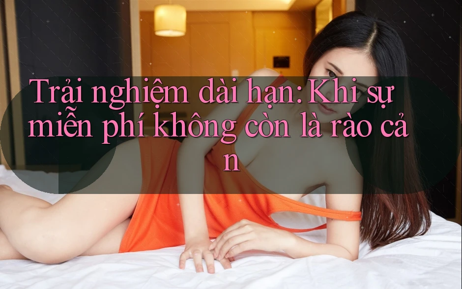 Trải nghiệm dài hạn: Khi sự miễn phí không còn là rào cản