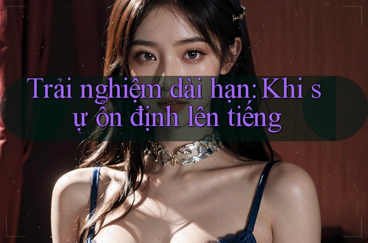 Trải nghiệm dài hạn: Khi sự ổn định lên tiếng Trải nghiệm dài hạn: Khi sự ổn định lên tiếng