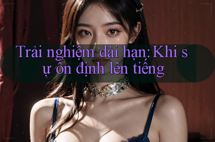 Trải nghiệm dài hạn: Khi sự ổn định lên tiếng Trải nghiệm dài hạn: Khi sự ổn định lên tiếng